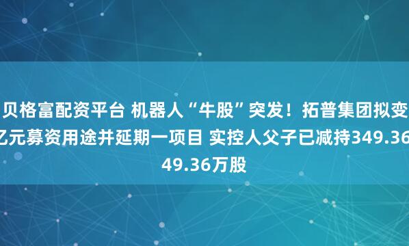 贝格富配资平台 机器人“牛股”突发！拓普集团拟变更4亿元募资用途并延期一项目 实控人父子已减持349.36万股