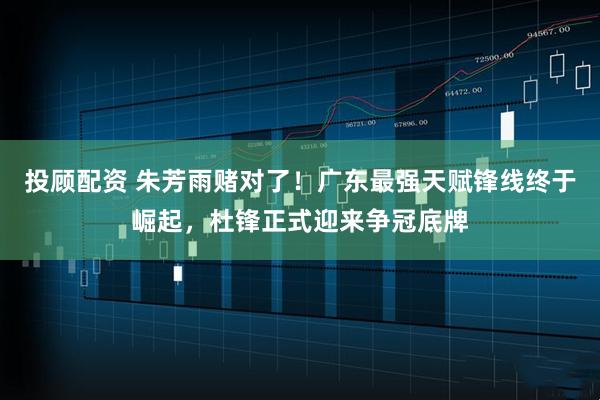 投顾配资 朱芳雨赌对了！广东最强天赋锋线终于崛起，杜锋正式迎来争冠底牌