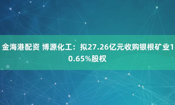 金海港配资 博源化工：拟27.26亿元收购银根矿业10.65%股权