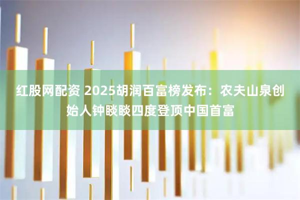 红股网配资 2025胡润百富榜发布：农夫山泉创始人钟睒睒四度登顶中国首富