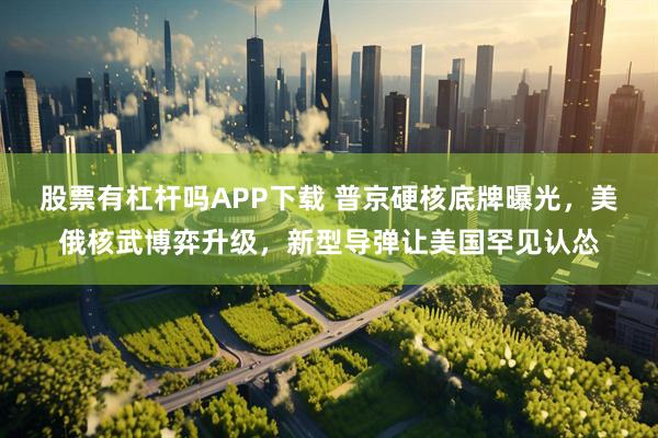 股票有杠杆吗APP下载 普京硬核底牌曝光，美俄核武博弈升级，新型导弹让美国罕见认怂