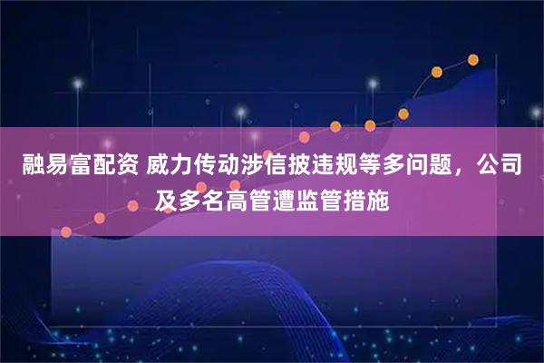 融易富配资 威力传动涉信披违规等多问题，公司及多名高管遭监管措施