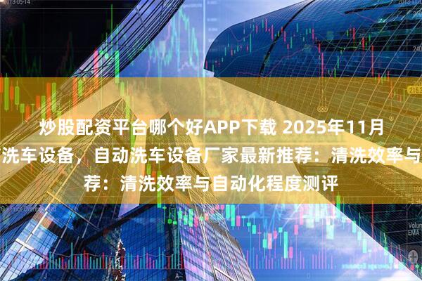 炒股配资平台哪个好APP下载 2025年11月洗车设备，电脑洗车设备，自动洗车设备厂家最新推荐：清洗效率与自动化程度测评
