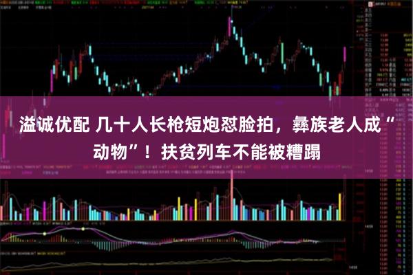 溢诚优配 几十人长枪短炮怼脸拍，彝族老人成“动物”！扶贫列车不能被糟蹋