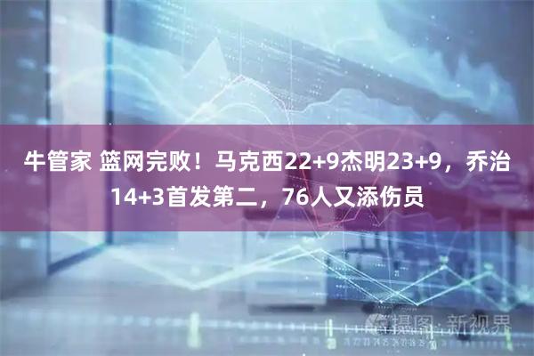 牛管家 篮网完败！马克西22+9杰明23+9，乔治14+3首发第二，76人又添伤员