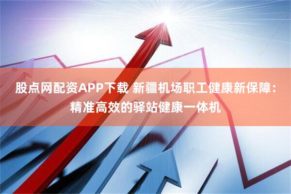 股点网配资APP下载 新疆机场职工健康新保障：精准高效的驿站健康一体机