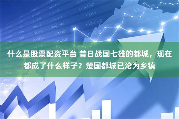 什么是股票配资平台 昔日战国七雄的都城，现在都成了什么样子？楚国都城已沦为乡镇