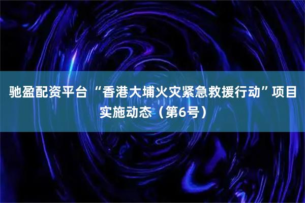驰盈配资平台 “香港大埔火灾紧急救援行动”项目实施动态（第6号）