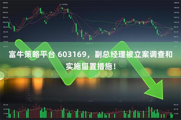 富牛策略平台 603169，副总经理被立案调查和实施留置措施！