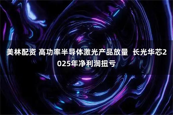 美林配资 高功率半导体激光产品放量  长光华芯2025年净利润扭亏