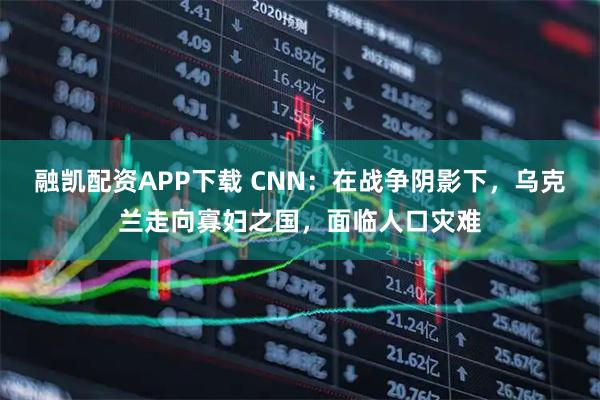 融凯配资APP下载 CNN：在战争阴影下，乌克兰走向寡妇之国，面临人口灾难