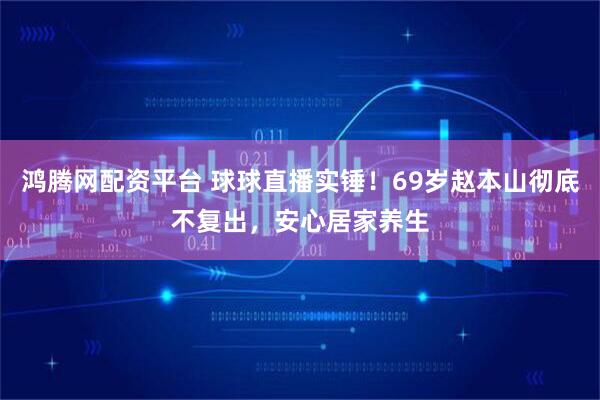 鸿腾网配资平台 球球直播实锤！69岁赵本山彻底不复出，安心居家养生