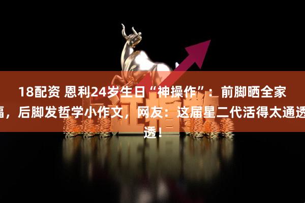 18配资 恩利24岁生日“神操作”：前脚晒全家福，后脚发哲学小作文，网友：这届星二代活得太通透！