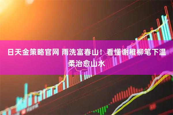 日天金策略官网 雨洗富春山！看懂谢稚柳笔下温柔治愈山水