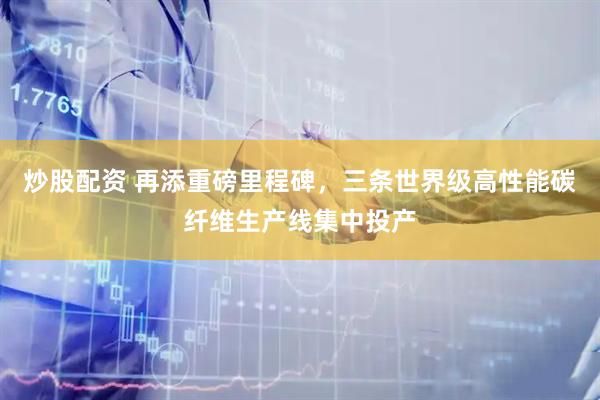 炒股配资 再添重磅里程碑，三条世界级高性能碳纤维生产线集中投产