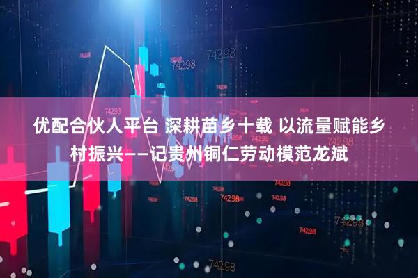 优配合伙人平台 深耕苗乡十载 以流量赋能乡村振兴——记贵州铜仁劳动模范龙斌
